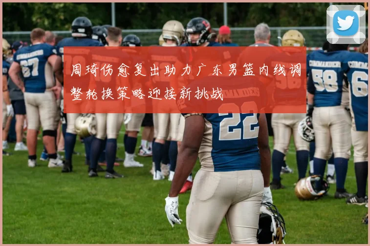 周琦伤愈复出助力广东男篮内线调整轮换策略迎接新挑战