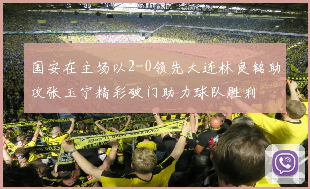 国安在主场以2-0领先大连林良铭助攻张玉宁精彩破门助力球队胜利