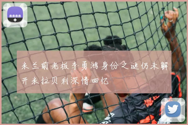 米兰前老板李勇鸿身份之谜仍未解开米拉贝利深情回忆