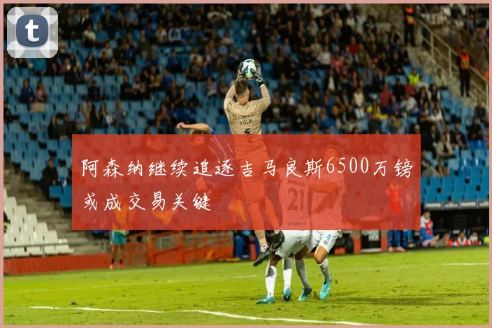 阿森纳继续追逐吉马良斯6500万镑或成交易关键