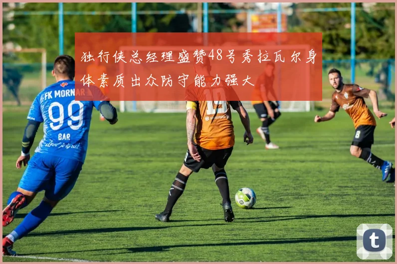 独行侠总经理盛赞48号秀拉瓦尔身体素质出众防守能力强大