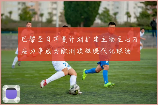巴黎圣日耳曼计划扩建主场至七万座力争成为欧洲顶级现代化球场