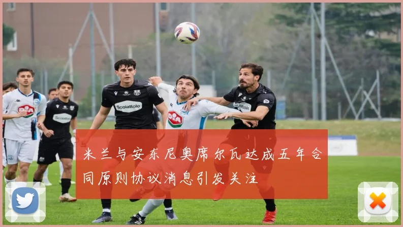 米兰与安东尼奥席尔瓦达成五年合同原则协议消息引发关注