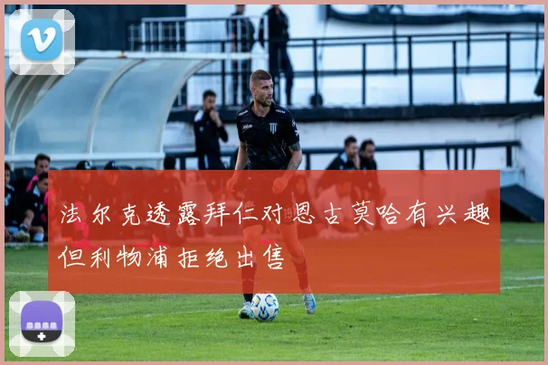 法尔克透露拜仁对恩古莫哈有兴趣但利物浦拒绝出售