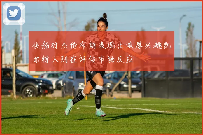 快船对杰伦布朗表现出浓厚兴趣凯尔特人则在评估市场反应