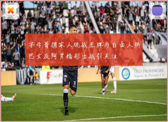 字母哥携家人观战王牌与自由人热巴女友阿贾精彩出战引关注