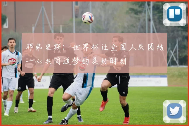 邓弗里斯：世界杯让全国人民团结一心共同追梦的美好时刻