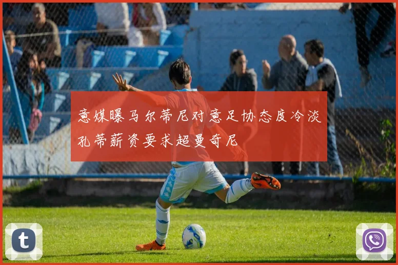 意媒曝马尔蒂尼对意足协态度冷淡孔蒂薪资要求超曼奇尼