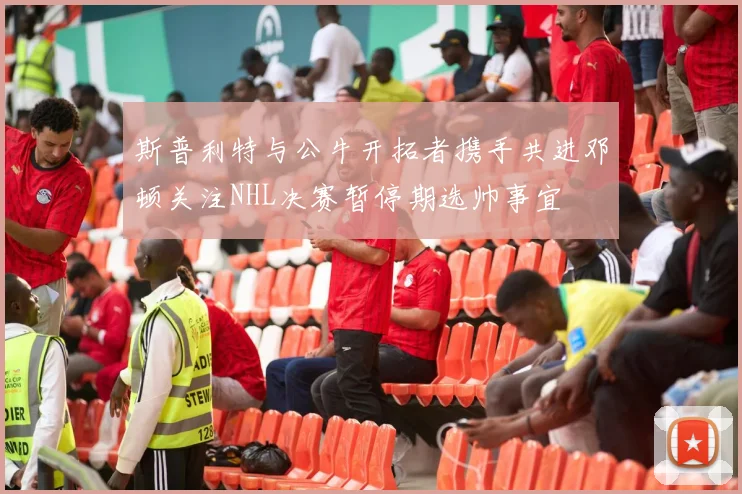 斯普利特与公牛开拓者携手共进邓顿关注NHL决赛暂停期选帅事宜